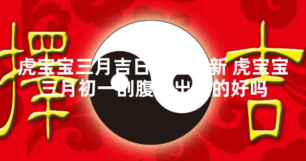 虎宝宝三月吉日大全最新 虎宝宝三月初一剖腹产出生的好吗